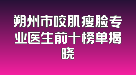 朔州市咬肌瘦脸专业医生前十榜单揭晓