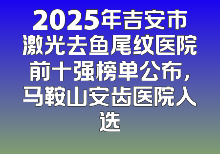 2025年吉安市激光去鱼尾纹医院前十强榜单公布，马鞍山安齿医院入选