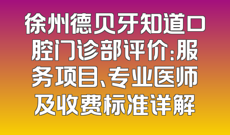 徐州德贝牙知道口腔门诊部评价：服务项目、专业医师及收费标准详解