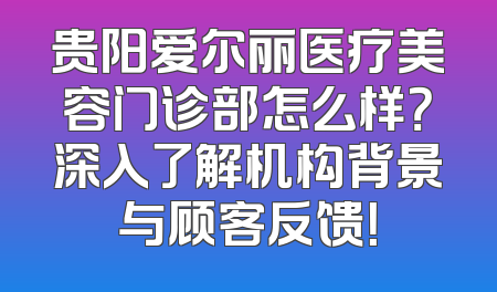 贵阳爱尔丽医疗美容门诊部怎么样？深入了解机构背景与顾客反馈！