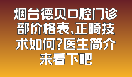 烟台德贝口腔门诊部价格表、正畸技术如何？医生简介来看下吧