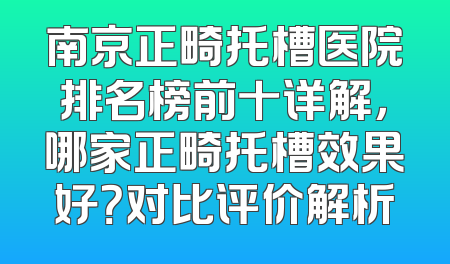 南京正畸托槽医院排名榜前十详解，哪家正畸托槽效果好？对比评价解析