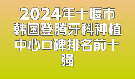 2024年十堰市韩国登腾牙科种植中心口碑排名前十强