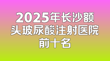 2025年长沙额头玻尿酸注射医院前十名
