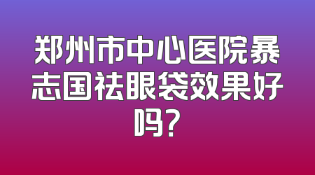 郑州市中心医院暴志国祛眼袋效果好吗？