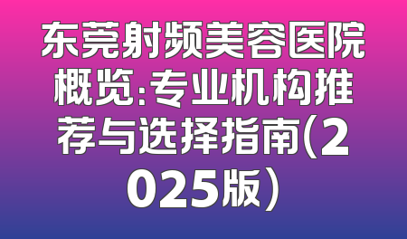 东莞射频美容医院概览：专业机构推荐与选择指南（2025版）