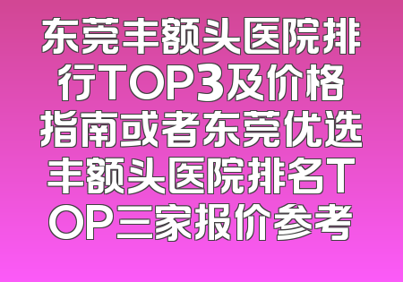 东莞丰额头医院排行TOP3及价格指南或者东莞优选丰额头医院排名TOP三家报价参考
