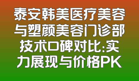 泰安韩美医疗美容与塑颜美容门诊部技术口碑对比：实力展现与价格PK