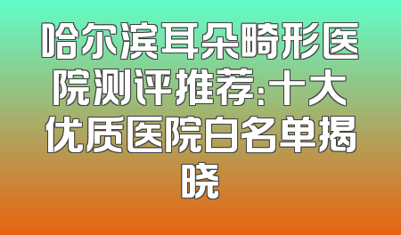 哈尔滨耳朵畸形医院测评推荐：十大优质医院白名单揭晓