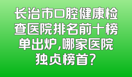 长治市口腔健康检查医院排名前十榜单出炉，哪家医院独占榜首？