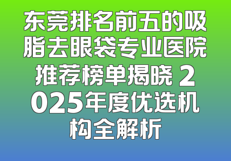 东莞排名前五的吸脂去眼袋专业医院推荐榜单揭晓 2025年度优选机构全解析