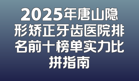 2025年唐山隐形矫正牙齿医院排名前十榜单实力比拼指南