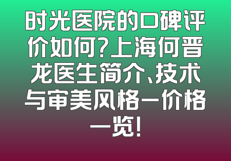 时光医院的口碑评价如何？上海何晋龙医生简介、技术与审美风格_价格一览！