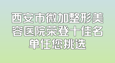 西安市微加整形美容医院荣登十佳名单任您挑选