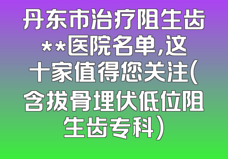 丹东市治疗阻生齿**医院名单，这十家值得您关注（含拔骨埋伏低位阻生齿专科）