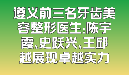 遵义前三名牙齿美容整形医生：陈宇霞、史跃兴、王邱越展现卓越实力