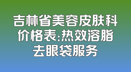 吉林省美容皮肤科价格表：热效溶脂去眼袋服务