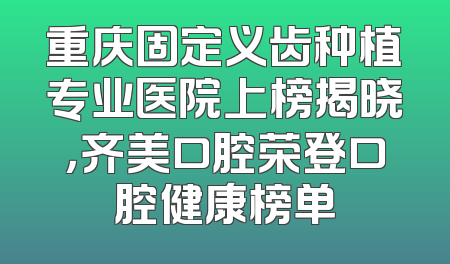 重庆固定义齿种植专业医院上榜揭晓，齐美口腔荣登口腔健康榜单