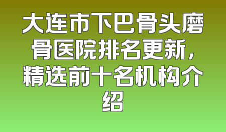 大连市下巴骨头磨骨医院排名更新，精选前十名机构介绍