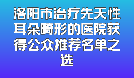 洛阳市治疗先天性耳朵畸形的医院获得公众推荐名单之选