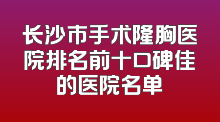 长沙市手术隆胸医院排名前十口碑佳的医院名单