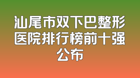 汕尾市双下巴整形医院排行榜前十强公布