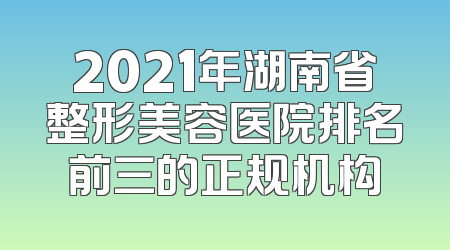 2021年湖南省整形美容医院排名前三的正规机构