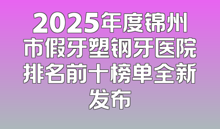 2025年度锦州市假牙塑钢牙医院排名前十榜单全新发布