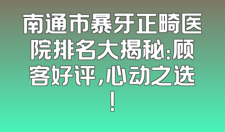 南通市暴牙正畸医院排名大揭秘：顾客好评，心动之选！