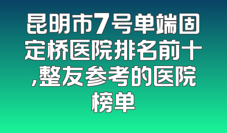 昆明市7号单端固定桥医院排名前十，整友参考的医院榜单