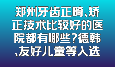 郑州牙齿正畸、矫正技术比较好的医院都有哪些？德韩、友好儿童等入选