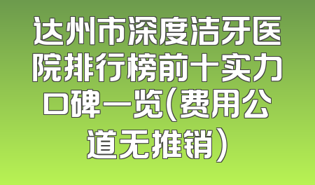 达州市深度洁牙医院排行榜前十实力口碑一览（费用公道无推销）