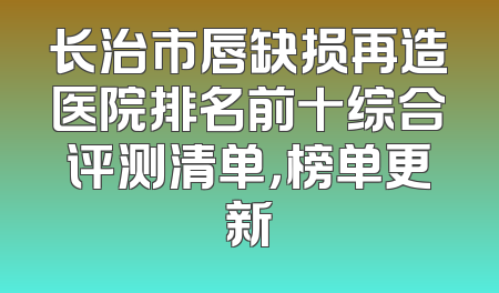 长治市唇缺损再造医院排名前十综合评测清单，榜单更新