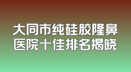 大同市纯硅胶隆鼻医院十佳排名揭晓