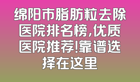 绵阳市脂肪粒去除医院排名榜，优质医院推荐！靠谱选择在这里
