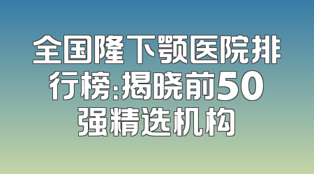全国隆下颚医院排行榜：揭晓前50强精选机构