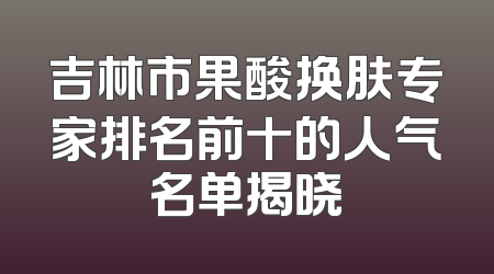 吉林市果酸换肤专家排名前十的人气名单揭晓