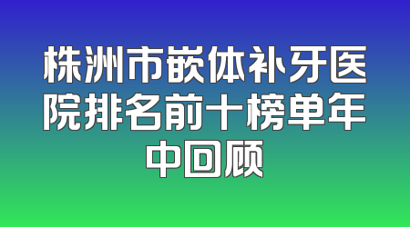 株洲市嵌体补牙医院排名前十榜单年中回顾