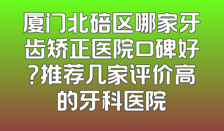 厦门北碚区哪家牙齿矫正医院口碑好？推荐几家评价高的牙科医院