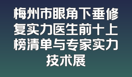 梅州市眼角下垂修复实力医生前十上榜清单与专家实力技术展