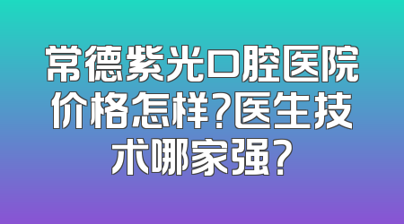 常德紫光口腔医院价格怎样？医生技术哪家强？