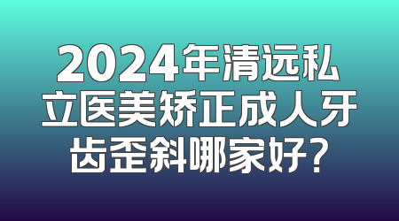 2024年清远私立医美矫正成人牙齿歪斜哪家好？