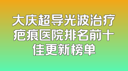 大庆超导光波治疗疤痕医院排名前十佳更新榜单