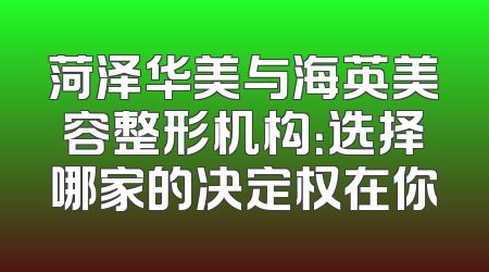 菏泽华美与海英美容整形机构：选择哪家的决定权在你