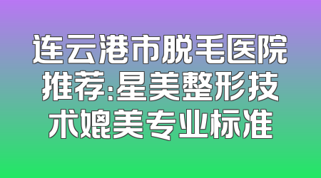 连云港市脱毛医院推荐：星美整形技术媲美专业标准