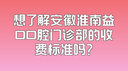 想了解安徽淮南益口口腔门诊部的收费标准吗？