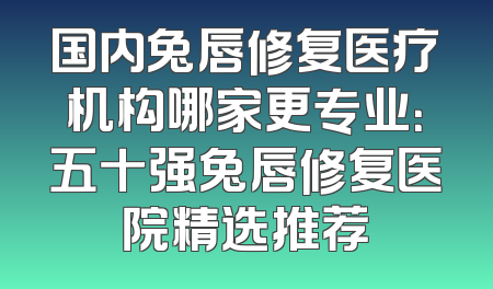 国内兔唇修复医疗机构哪家更专业：五十强兔唇修复医院精选推荐
