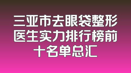 三亚市去眼袋整形医生实力排行榜前十名单总汇