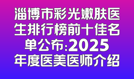 淄博市彩光嫩肤医生排行榜前十佳名单公布：2025年度医美医师介绍