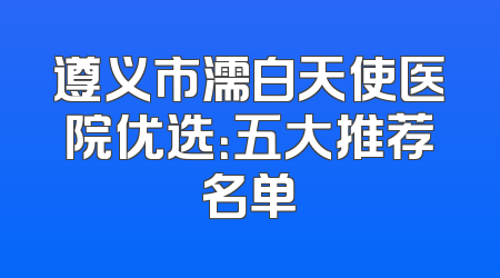 遵义市濡白天使医院优选：五大推荐名单